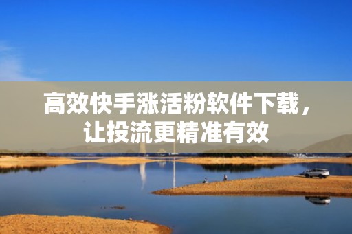 高效快手涨活粉软件下载，让投流更精准有效