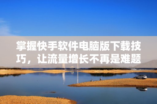 掌握快手软件电脑版下载技巧，让流量增长不再是难题