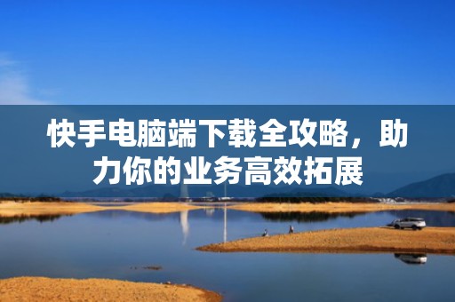 快手电脑端下载全攻略，助力你的业务高效拓展