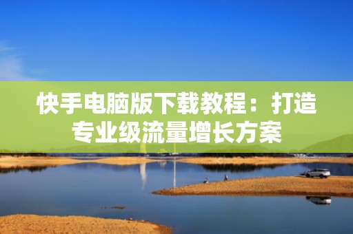 快手电脑版下载教程：打造专业级流量增长方案