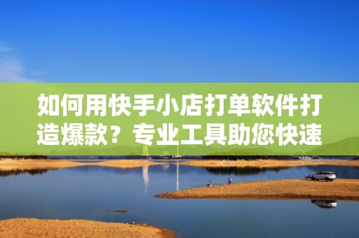 如何用快手小店打单软件打造爆款？专业工具助您快速扩大流量池
