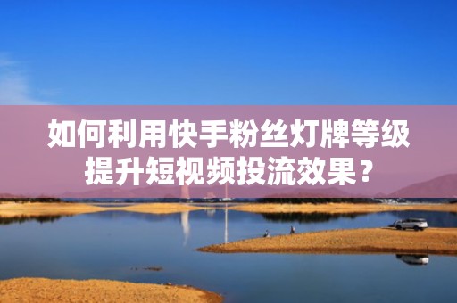 如何利用快手粉丝灯牌等级提升短视频投流效果？