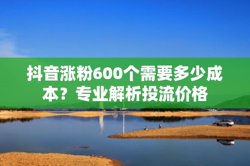 抖音涨粉600个需要多少成本？专业解析投流价格