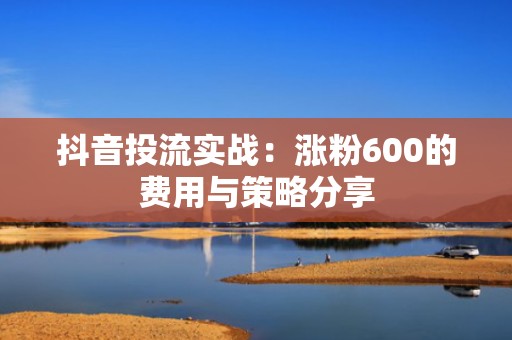 抖音投流实战：涨粉600的费用与策略分享