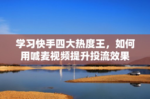 学习快手四大热度王，如何用喊麦视频提升投流效果