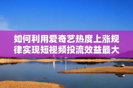 如何利用爱奇艺热度上涨规律实现短视频投流效益最大化