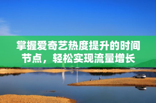 掌握爱奇艺热度提升的时间节点，轻松实现流量增长