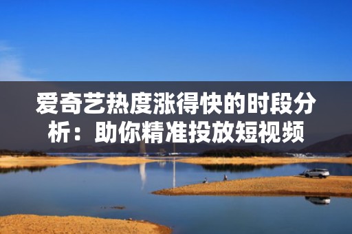 爱奇艺热度涨得快的时段分析：助你精准投放短视频