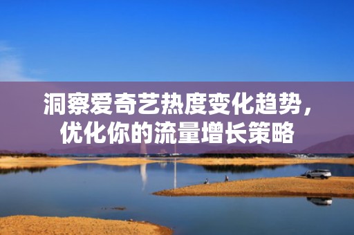 洞察爱奇艺热度变化趋势，优化你的流量增长策略