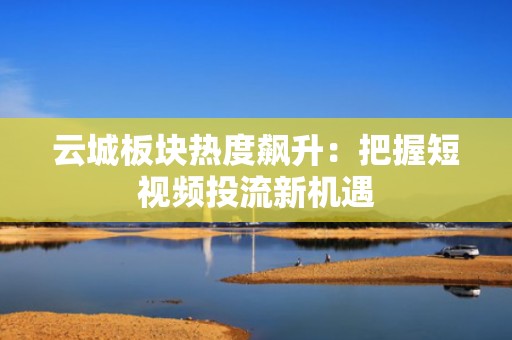 云城板块热度飙升：把握短视频投流新机遇