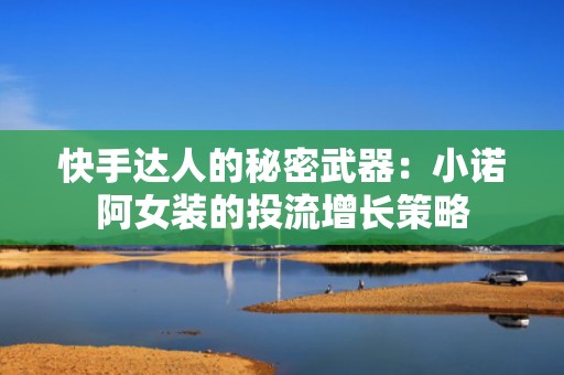 快手达人的秘密武器：小诺阿女装的投流增长策略