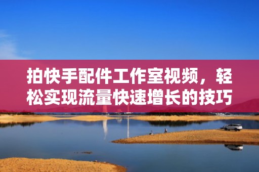 拍快手配件工作室视频，轻松实现流量快速增长的技巧