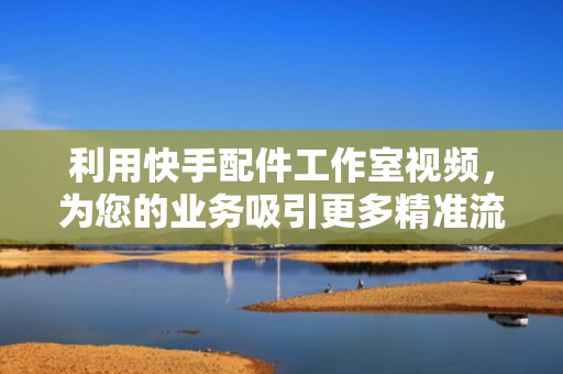 利用快手配件工作室视频，为您的业务吸引更多精准流量