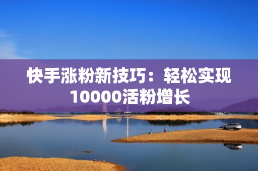 快手涨粉新技巧：轻松实现10000活粉增长