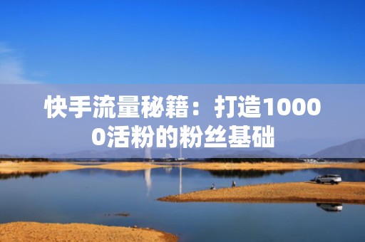 快手流量秘籍：打造10000活粉的粉丝基础