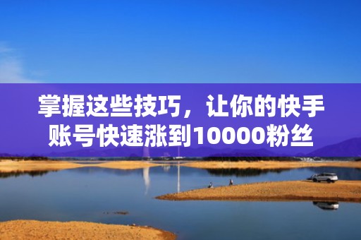掌握这些技巧，让你的快手账号快速涨到10000粉丝