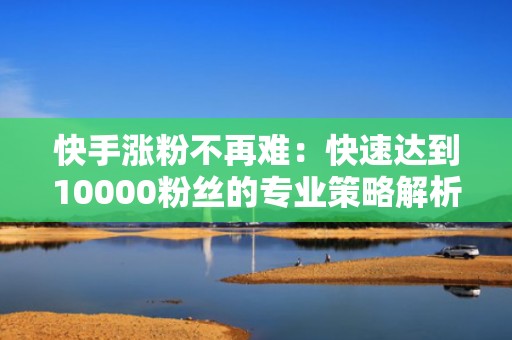 快手涨粉不再难：快速达到10000粉丝的专业策略解析