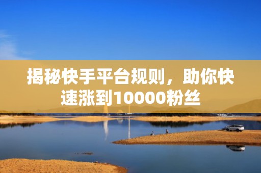揭秘快手平台规则，助你快速涨到10000粉丝