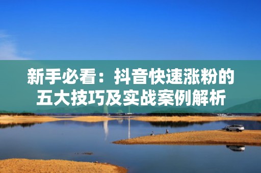 新手必看：抖音快速涨粉的五大技巧及实战案例解析