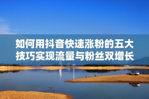 如何用抖音快速涨粉的五大技巧实现流量与粉丝双增长