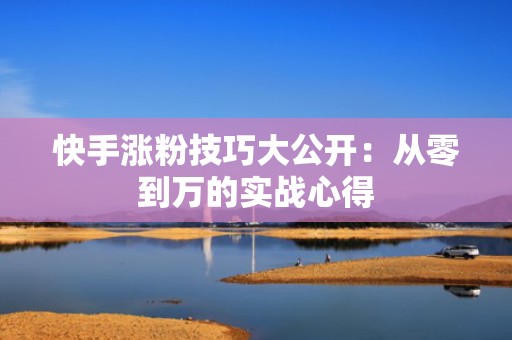 快手涨粉技巧大公开：从零到万的实战心得