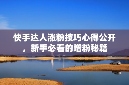 快手达人涨粉技巧心得公开，新手必看的增粉秘籍