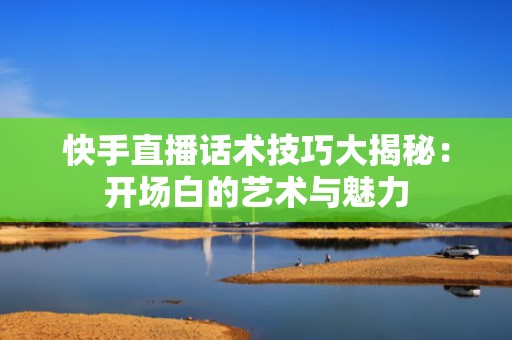快手直播话术技巧大揭秘：开场白的艺术与魅力