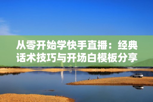 从零开始学快手直播：经典话术技巧与开场白模板分享