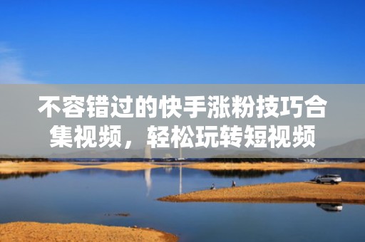 不容错过的快手涨粉技巧合集视频，轻松玩转短视频