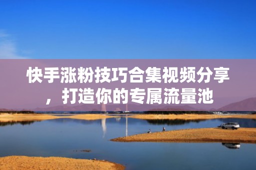快手涨粉技巧合集视频分享，打造你的专属流量池
