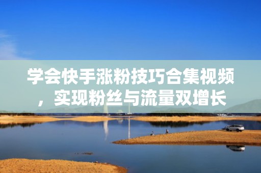 学会快手涨粉技巧合集视频，实现粉丝与流量双增长