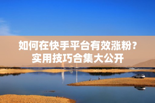 如何在快手平台有效涨粉？实用技巧合集大公开