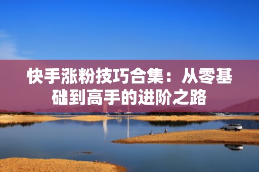 快手涨粉技巧合集：从零基础到高手的进阶之路