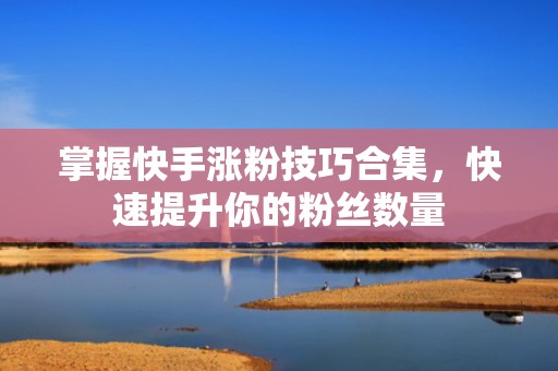 掌握快手涨粉技巧合集，快速提升你的粉丝数量