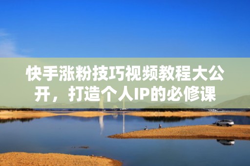 快手涨粉技巧视频教程大公开，打造个人IP的必修课