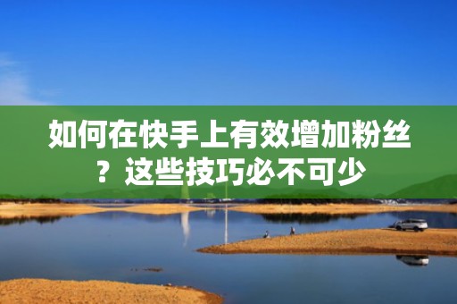 如何在快手上有效增加粉丝？这些技巧必不可少