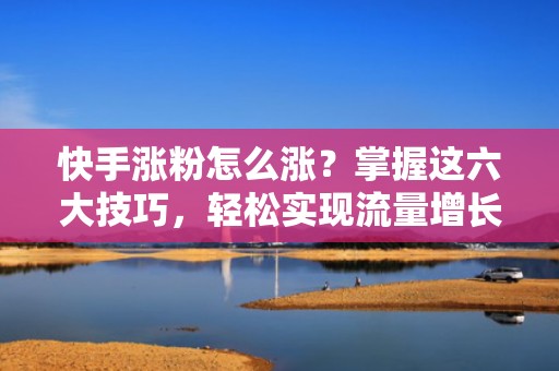 快手涨粉怎么涨？掌握这六大技巧，轻松实现流量增长！