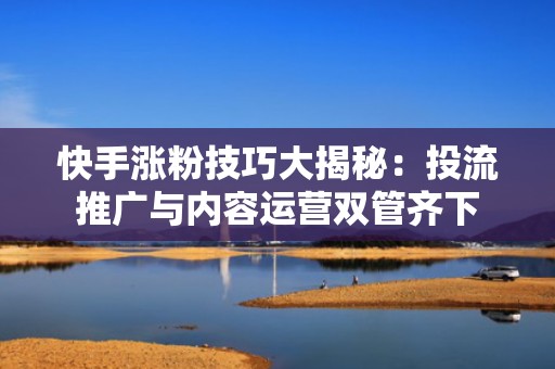 快手涨粉技巧大揭秘：投流推广与内容运营双管齐下