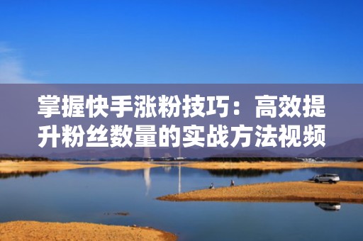掌握快手涨粉技巧：高效提升粉丝数量的实战方法视频