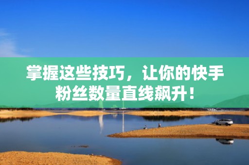 掌握这些技巧，让你的快手粉丝数量直线飙升！