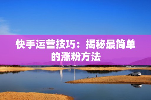 快手运营技巧：揭秘最简单的涨粉方法