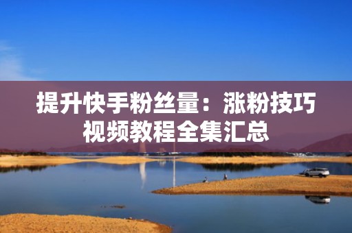提升快手粉丝量：涨粉技巧视频教程全集汇总