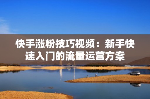 快手涨粉技巧视频：新手快速入门的流量运营方案