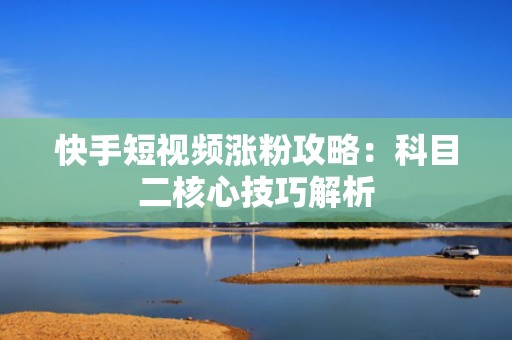 快手短视频涨粉攻略：科目二核心技巧解析