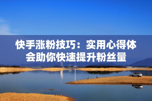 快手涨粉技巧：实用心得体会助你快速提升粉丝量