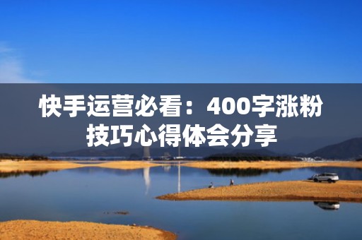 快手运营必看：400字涨粉技巧心得体会分享