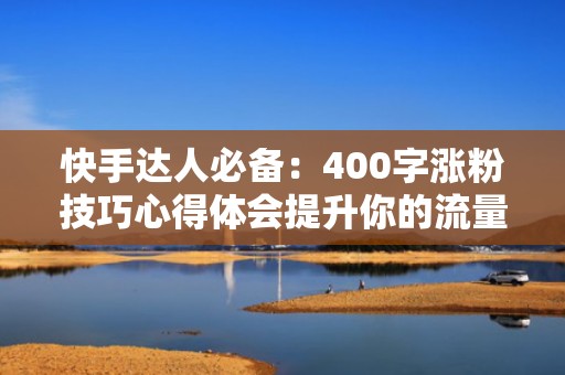 快手达人必备：400字涨粉技巧心得体会提升你的流量