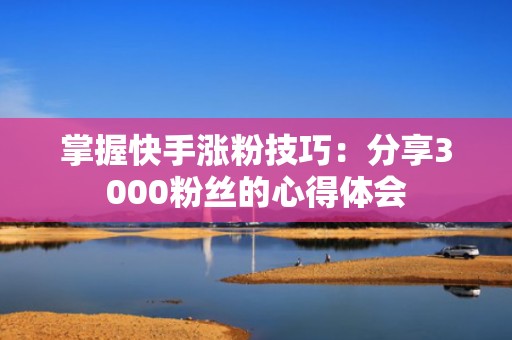 掌握快手涨粉技巧：分享3000粉丝的心得体会