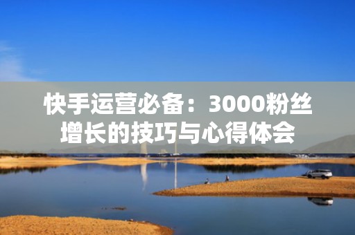 快手运营必备：3000粉丝增长的技巧与心得体会