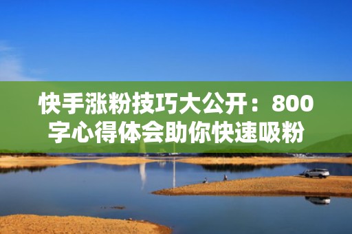 快手涨粉技巧大公开：800字心得体会助你快速吸粉